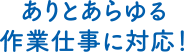 ありとあらゆる作業仕事に対応！